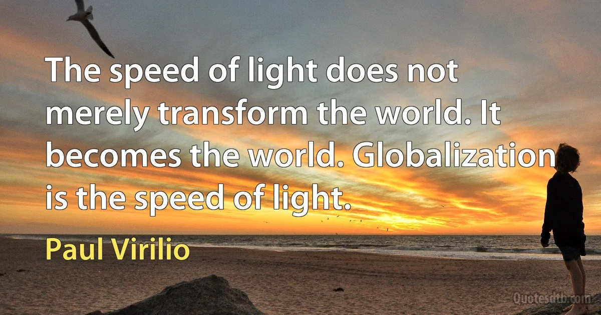 The speed of light does not merely transform the world. It becomes the world. Globalization is the speed of light. (Paul Virilio)