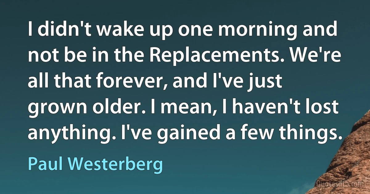 I didn't wake up one morning and not be in the Replacements. We're all that forever, and I've just grown older. I mean, I haven't lost anything. I've gained a few things. (Paul Westerberg)