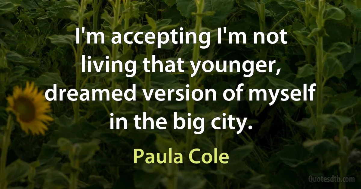 I'm accepting I'm not living that younger, dreamed version of myself in the big city. (Paula Cole)