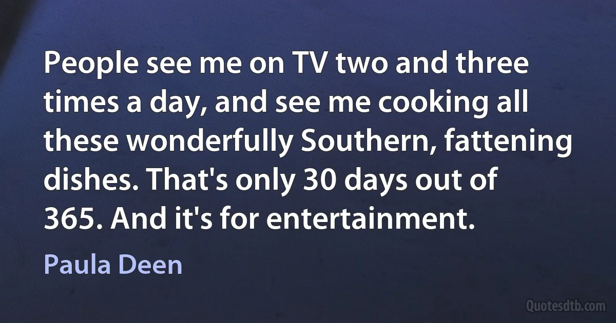 People see me on TV two and three times a day, and see me cooking all these wonderfully Southern, fattening dishes. That's only 30 days out of 365. And it's for entertainment. (Paula Deen)