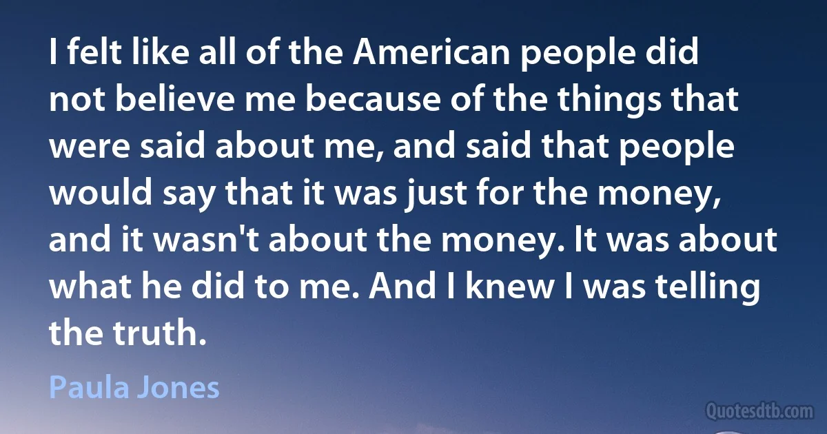 I felt like all of the American people did not believe me because of the things that were said about me, and said that people would say that it was just for the money, and it wasn't about the money. It was about what he did to me. And I knew I was telling the truth. (Paula Jones)