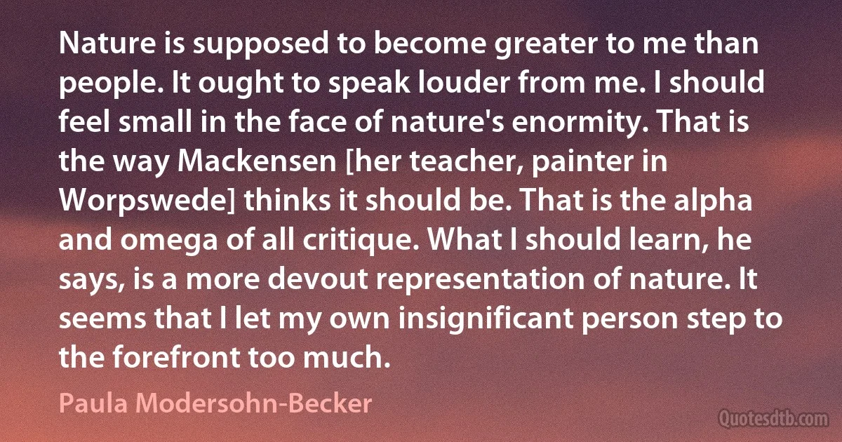 Nature is supposed to become greater to me than people. It ought to speak louder from me. I should feel small in the face of nature's enormity. That is the way Mackensen [her teacher, painter in Worpswede] thinks it should be. That is the alpha and omega of all critique. What I should learn, he says, is a more devout representation of nature. It seems that I let my own insignificant person step to the forefront too much. (Paula Modersohn-Becker)