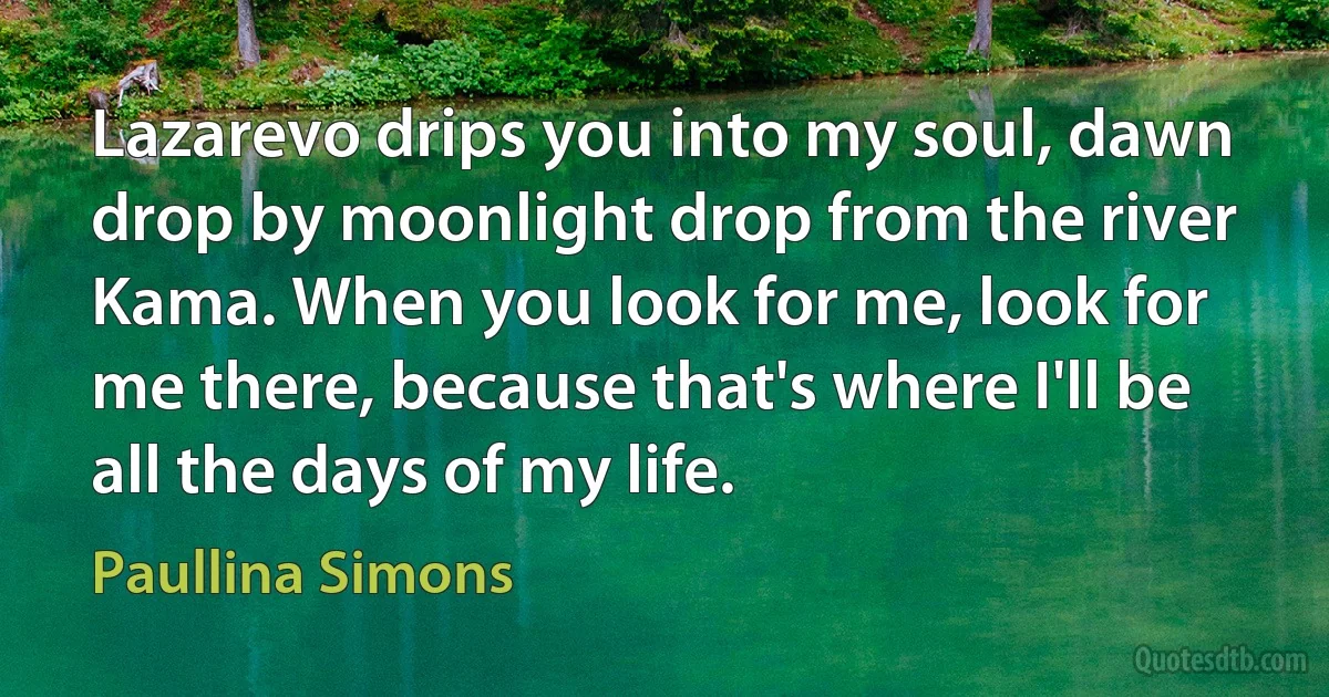 Lazarevo drips you into my soul, dawn drop by moonlight drop from the river Kama. When you look for me, look for me there, because that's where I'll be all the days of my life. (Paullina Simons)