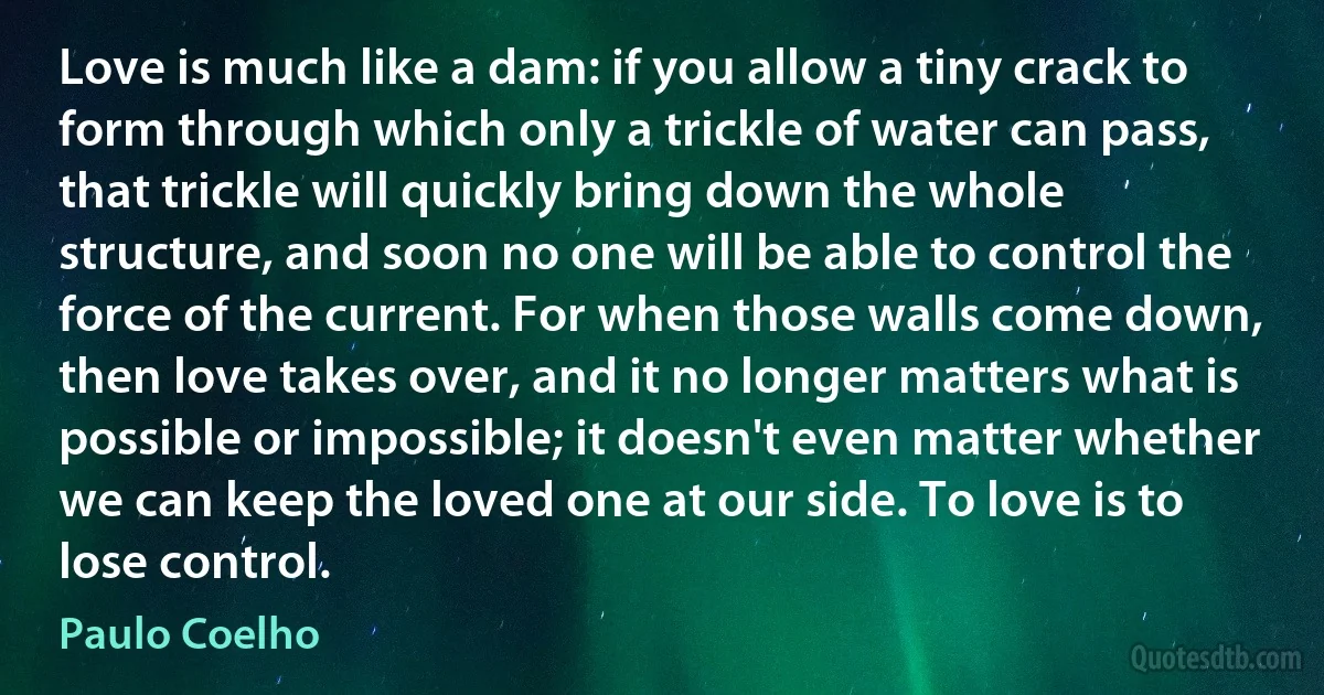 Love is much like a dam: if you allow a tiny crack to form through which only a trickle of water can pass, that trickle will quickly bring down the whole structure, and soon no one will be able to control the force of the current. For when those walls come down, then love takes over, and it no longer matters what is possible or impossible; it doesn't even matter whether we can keep the loved one at our side. To love is to lose control. (Paulo Coelho)