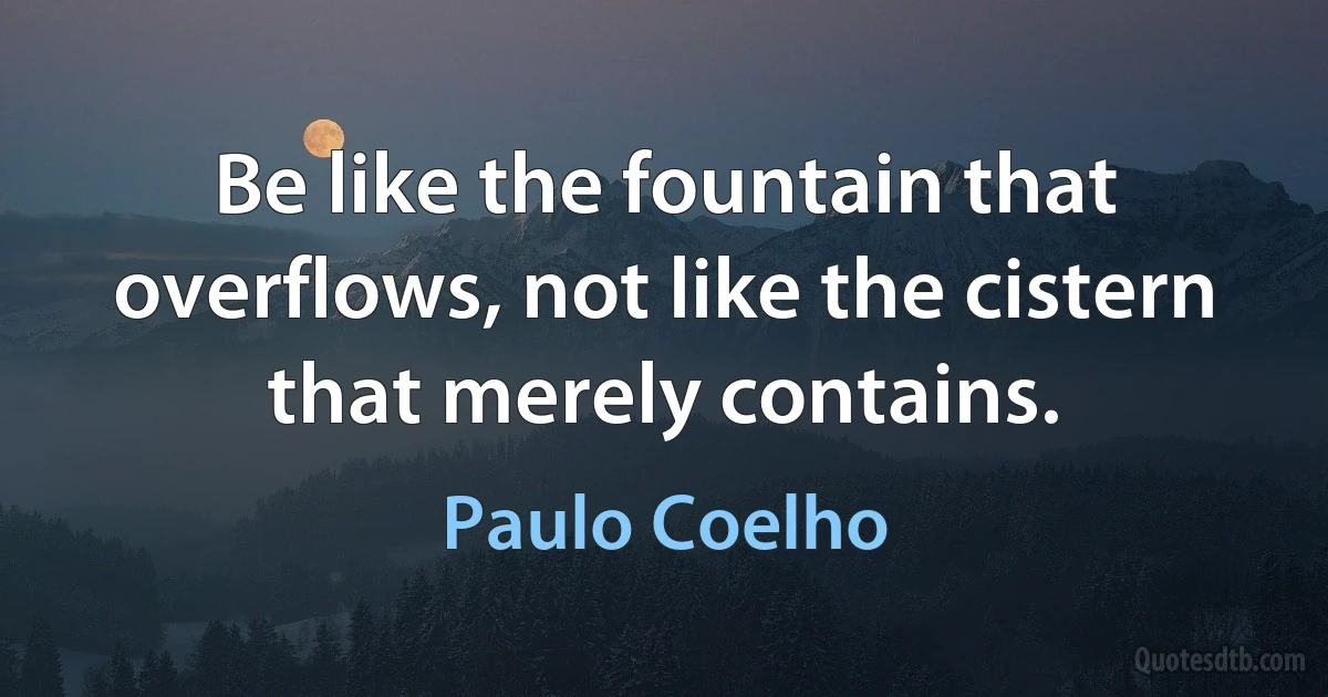 Be like the fountain that overflows, not like the cistern that merely contains. (Paulo Coelho)