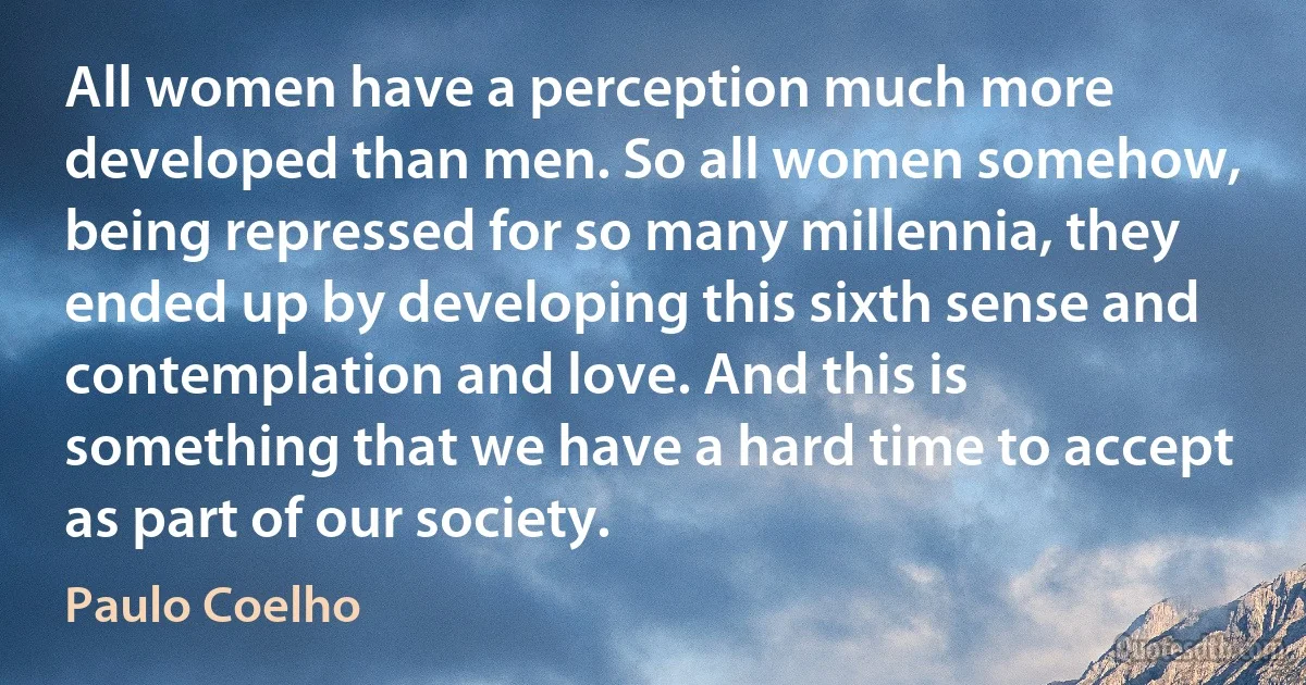 All women have a perception much more developed than men. So all women somehow, being repressed for so many millennia, they ended up by developing this sixth sense and contemplation and love. And this is something that we have a hard time to accept as part of our society. (Paulo Coelho)