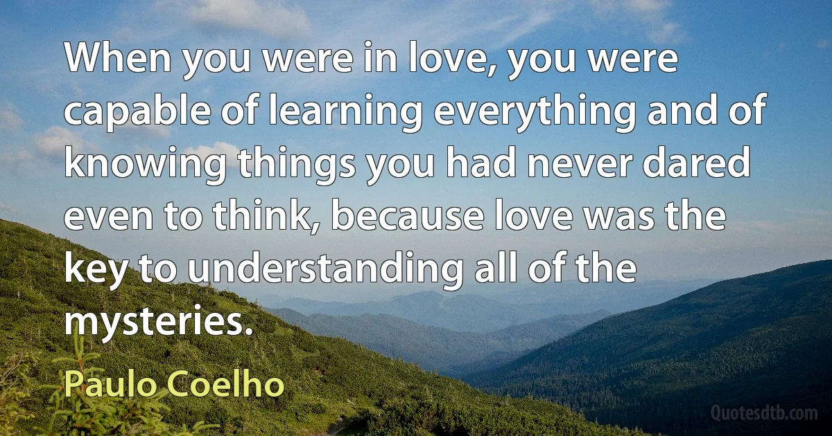 When you were in love, you were capable of learning everything and of knowing things you had never dared even to think, because love was the key to understanding all of the mysteries. (Paulo Coelho)