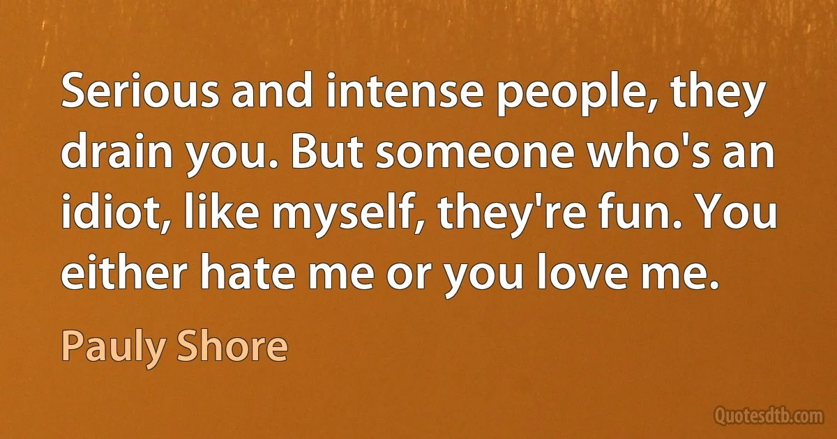 Serious and intense people, they drain you. But someone who's an idiot, like myself, they're fun. You either hate me or you love me. (Pauly Shore)