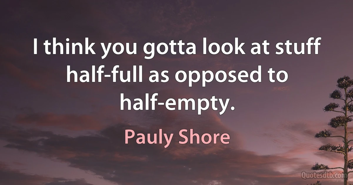 I think you gotta look at stuff half-full as opposed to half-empty. (Pauly Shore)