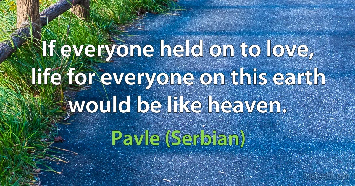 If everyone held on to love, life for everyone on this earth would be like heaven. (Pavle (Serbian))