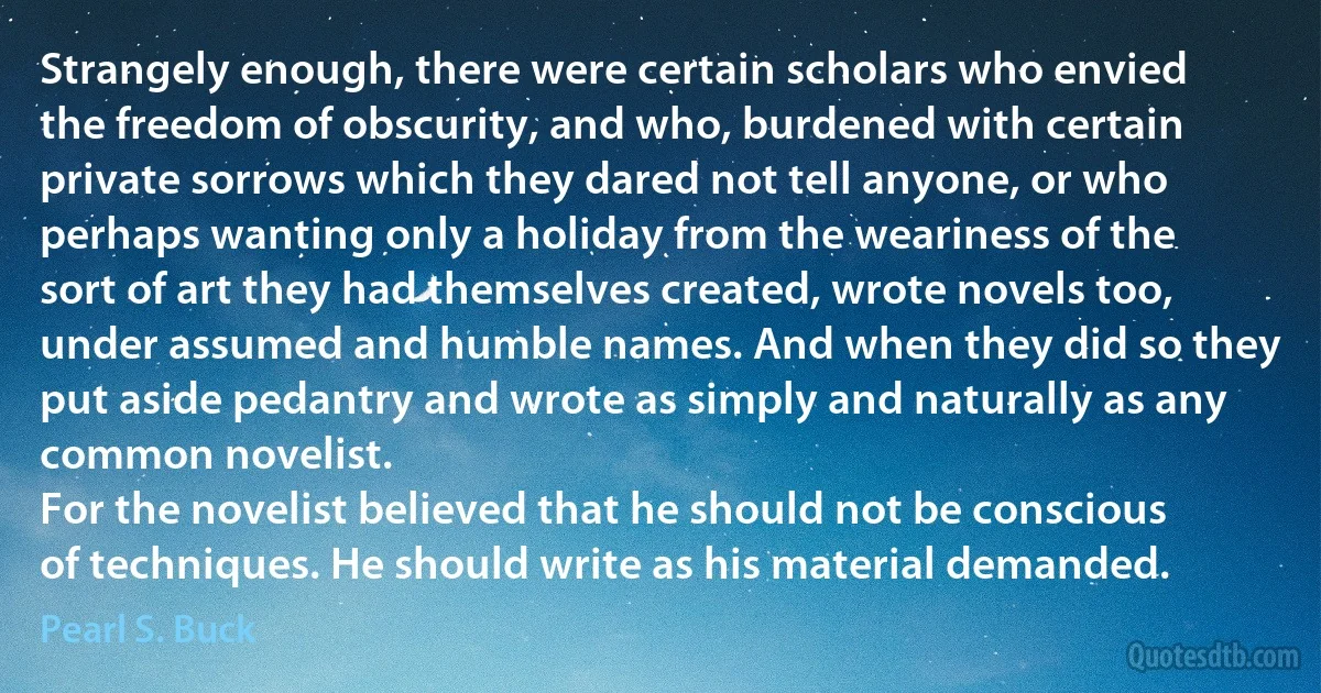 Strangely enough, there were certain scholars who envied the freedom of obscurity, and who, burdened with certain private sorrows which they dared not tell anyone, or who perhaps wanting only a holiday from the weariness of the sort of art they had themselves created, wrote novels too, under assumed and humble names. And when they did so they put aside pedantry and wrote as simply and naturally as any common novelist.
For the novelist believed that he should not be conscious of techniques. He should write as his material demanded. (Pearl S. Buck)