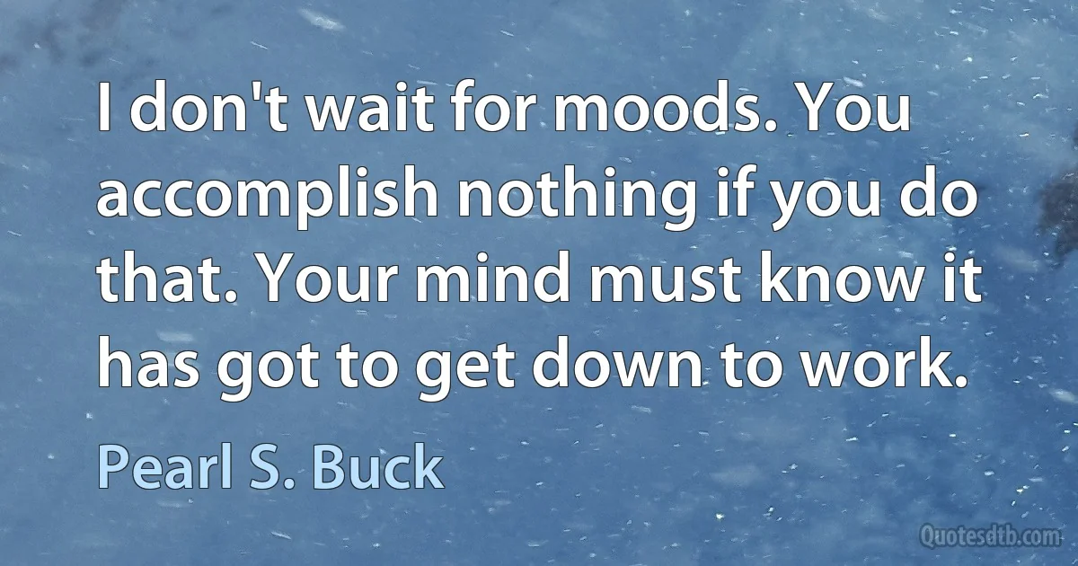 I don't wait for moods. You accomplish nothing if you do that. Your mind must know it has got to get down to work. (Pearl S. Buck)