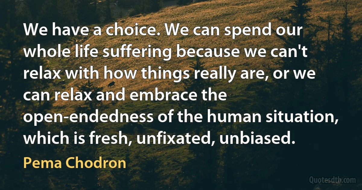 We have a choice. We can spend our whole life suffering because we can't relax with how things really are, or we can relax and embrace the open-endedness of the human situation, which is fresh, unfixated, unbiased. (Pema Chodron)