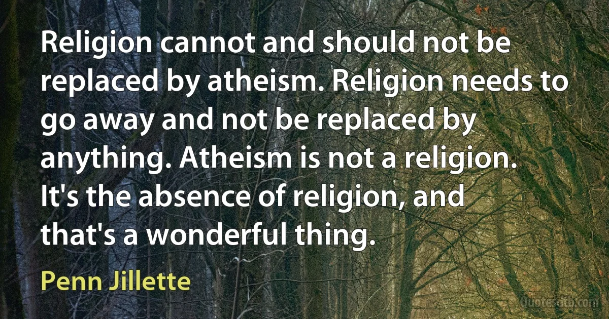 Religion cannot and should not be replaced by atheism. Religion needs to go away and not be replaced by anything. Atheism is not a religion. It's the absence of religion, and that's a wonderful thing. (Penn Jillette)