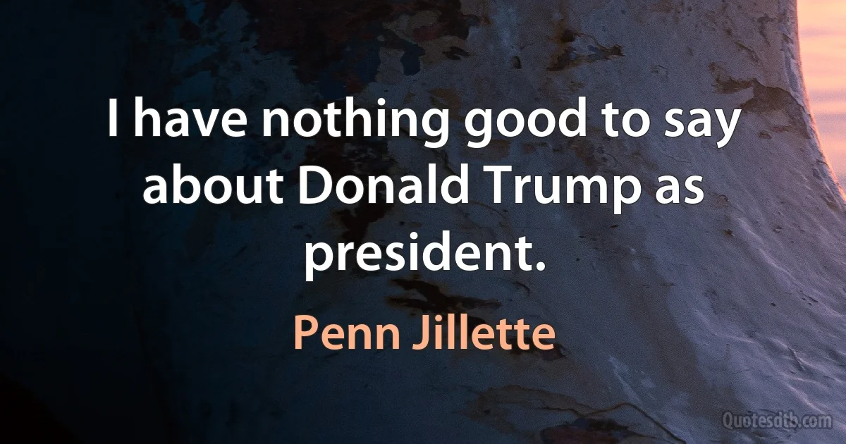 I have nothing good to say about Donald Trump as president. (Penn Jillette)