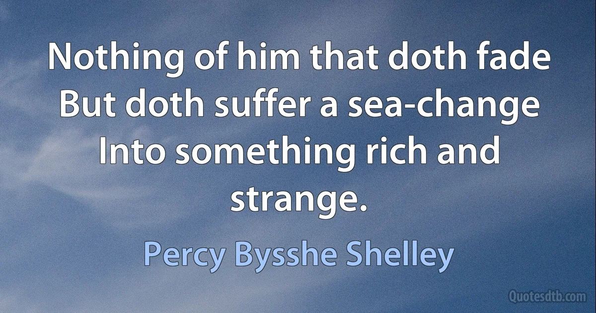 Nothing of him that doth fade But doth suffer a sea-change Into something rich and strange. (Percy Bysshe Shelley)