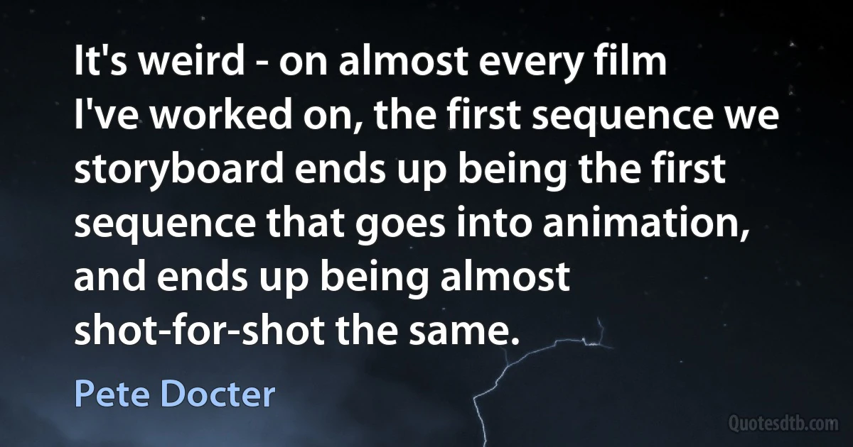 It's weird - on almost every film I've worked on, the first sequence we storyboard ends up being the first sequence that goes into animation, and ends up being almost shot-for-shot the same. (Pete Docter)