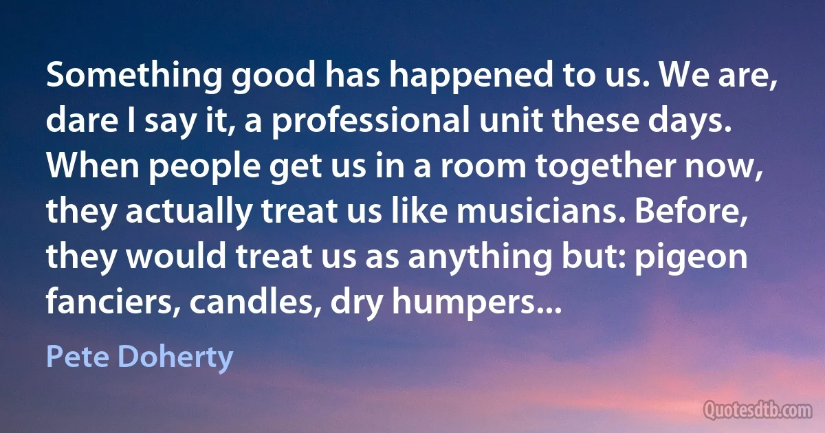 Something good has happened to us. We are, dare I say it, a professional unit these days. When people get us in a room together now, they actually treat us like musicians. Before, they would treat us as anything but: pigeon fanciers, candles, dry humpers... (Pete Doherty)