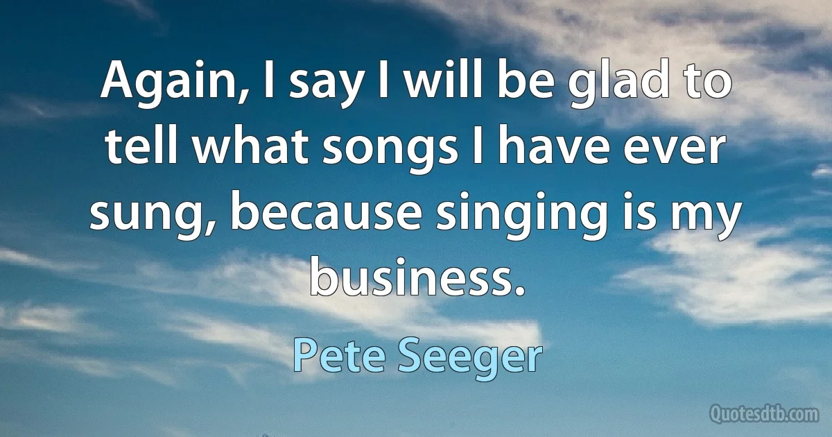 Again, I say I will be glad to tell what songs I have ever sung, because singing is my business. (Pete Seeger)