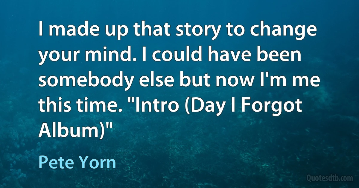 I made up that story to change your mind. I could have been somebody else but now I'm me this time. "Intro (Day I Forgot Album)" (Pete Yorn)