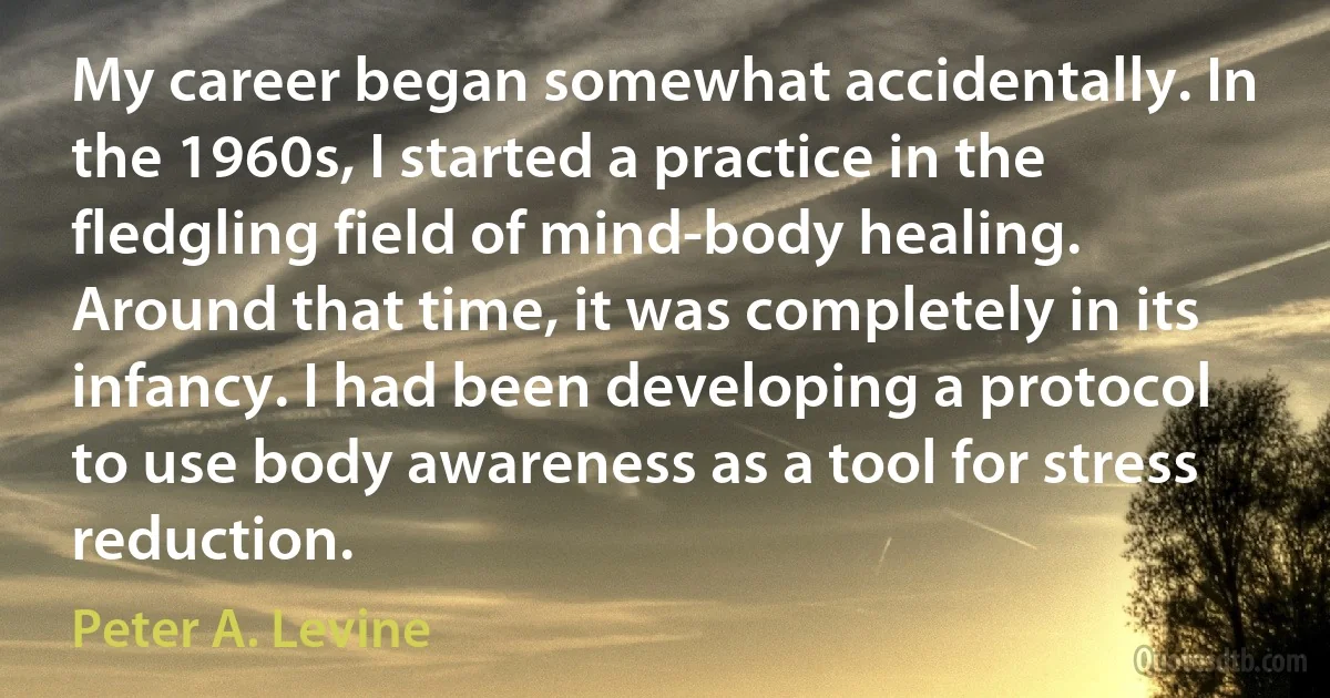 My career began somewhat accidentally. In the 1960s, I started a practice in the fledgling field of mind-body healing. Around that time, it was completely in its infancy. I had been developing a protocol to use body awareness as a tool for stress reduction. (Peter A. Levine)