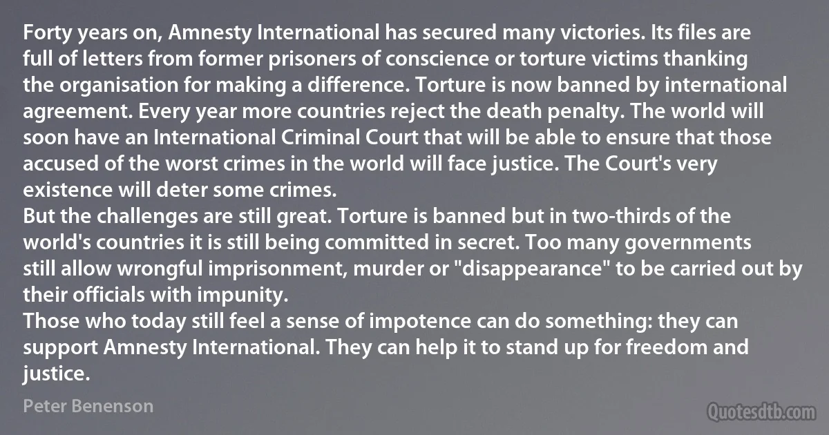 Forty years on, Amnesty International has secured many victories. Its files are full of letters from former prisoners of conscience or torture victims thanking the organisation for making a difference. Torture is now banned by international agreement. Every year more countries reject the death penalty. The world will soon have an International Criminal Court that will be able to ensure that those accused of the worst crimes in the world will face justice. The Court's very existence will deter some crimes.
But the challenges are still great. Torture is banned but in two-thirds of the world's countries it is still being committed in secret. Too many governments still allow wrongful imprisonment, murder or "disappearance" to be carried out by their officials with impunity.
Those who today still feel a sense of impotence can do something: they can support Amnesty International. They can help it to stand up for freedom and justice. (Peter Benenson)