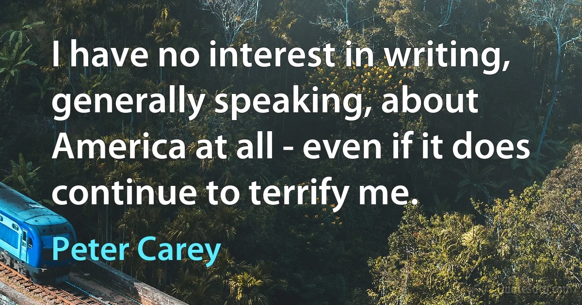 I have no interest in writing, generally speaking, about America at all - even if it does continue to terrify me. (Peter Carey)