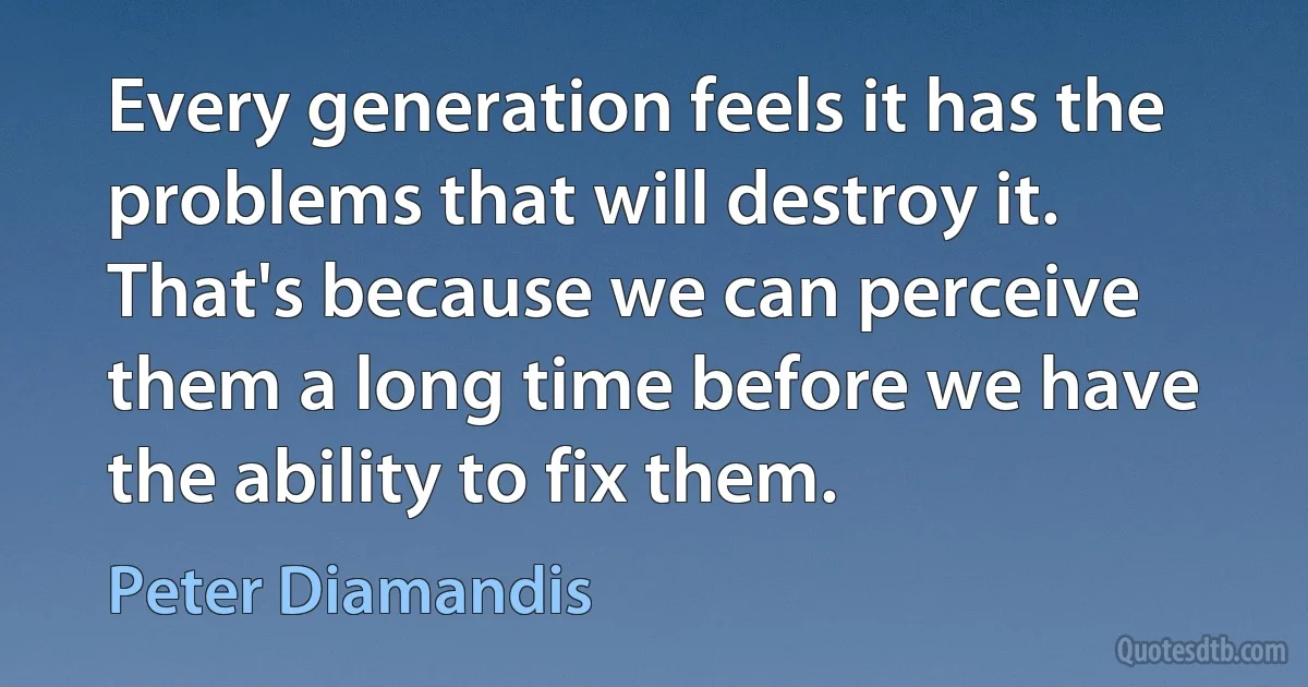 Every generation feels it has the problems that will destroy it. That's because we can perceive them a long time before we have the ability to fix them. (Peter Diamandis)