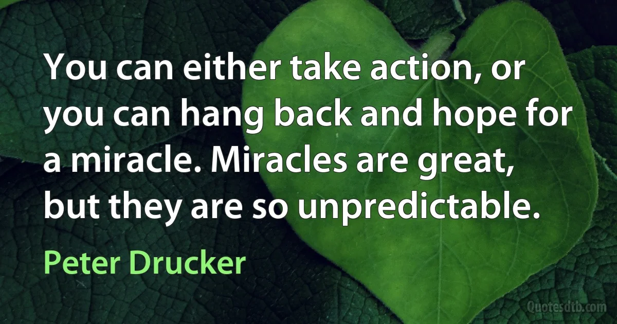 You can either take action, or you can hang back and hope for a miracle. Miracles are great, but they are so unpredictable. (Peter Drucker)