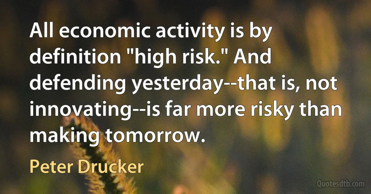 All economic activity is by definition "high risk." And defending yesterday--that is, not innovating--is far more risky than making tomorrow. (Peter Drucker)