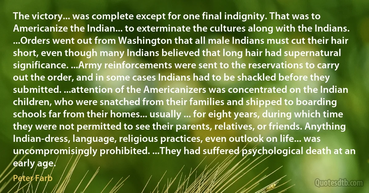 The victory... was complete except for one final indignity. That was to Americanize the Indian... to exterminate the cultures along with the Indians. ...Orders went out from Washington that all male Indians must cut their hair short, even though many Indians believed that long hair had supernatural significance. ...Army reinforcements were sent to the reservations to carry out the order, and in some cases Indians had to be shackled before they submitted. ...attention of the Americanizers was concentrated on the Indian children, who were snatched from their families and shipped to boarding schools far from their homes... usually ... for eight years, during which time they were not permitted to see their parents, relatives, or friends. Anything Indian-dress, language, religious practices, even outlook on life... was uncompromisingly prohibited. ...They had suffered psychological death at an early age. (Peter Farb)