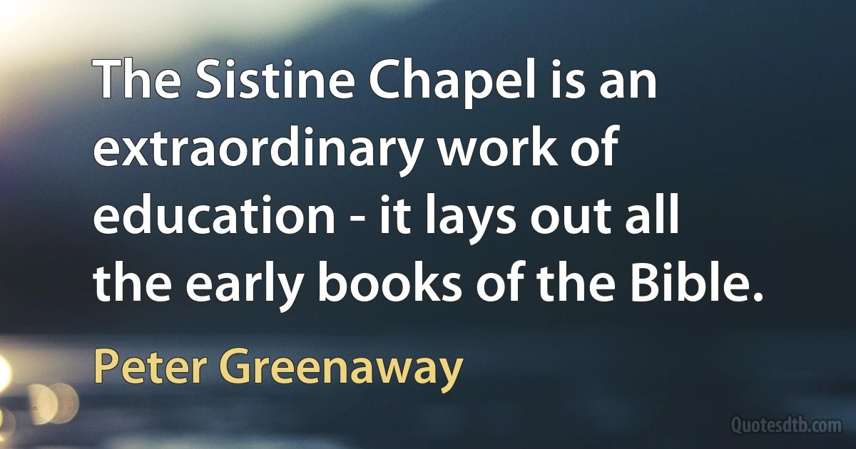 The Sistine Chapel is an extraordinary work of education - it lays out all the early books of the Bible. (Peter Greenaway)