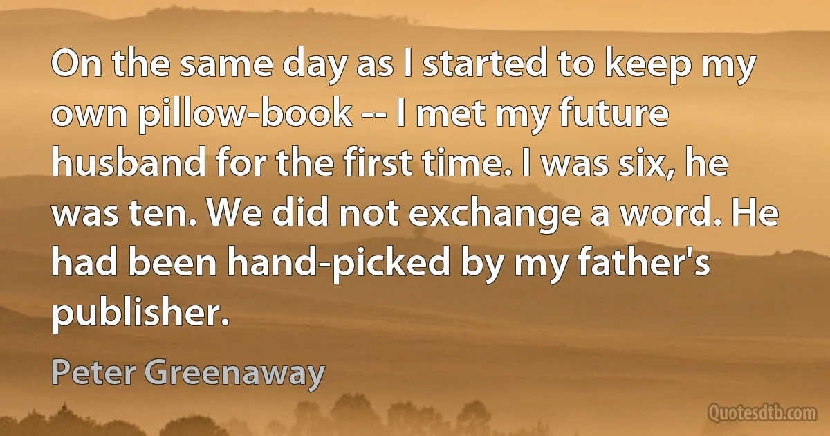 On the same day as I started to keep my own pillow-book -- I met my future husband for the first time. I was six, he was ten. We did not exchange a word. He had been hand-picked by my father's publisher. (Peter Greenaway)