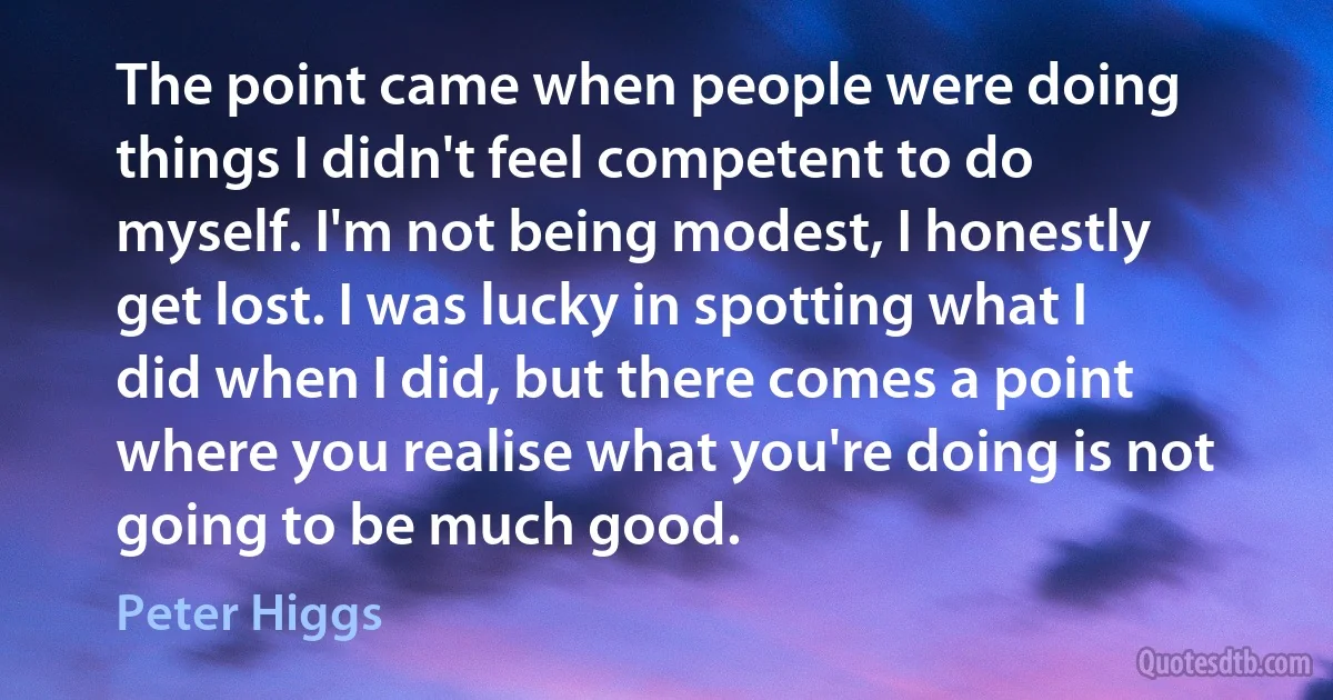 The point came when people were doing things I didn't feel competent to do myself. I'm not being modest, I honestly get lost. I was lucky in spotting what I did when I did, but there comes a point where you realise what you're doing is not going to be much good. (Peter Higgs)