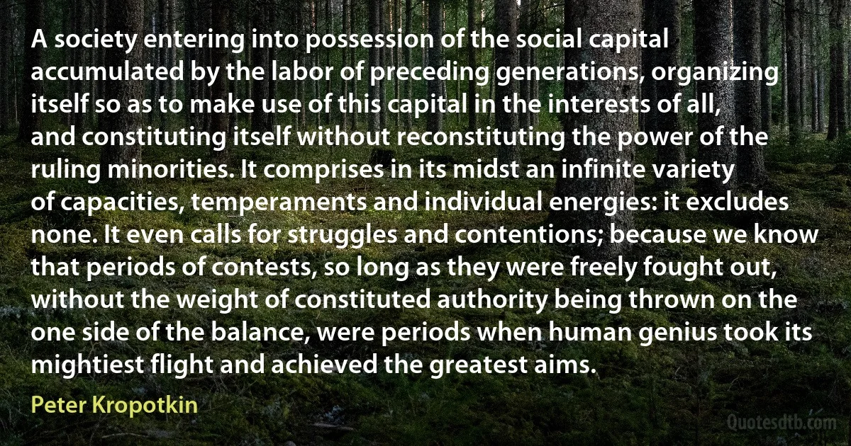 A society entering into possession of the social capital accumulated by the labor of preceding generations, organizing itself so as to make use of this capital in the interests of all, and constituting itself without reconstituting the power of the ruling minorities. It comprises in its midst an infinite variety of capacities, temperaments and individual energies: it excludes none. It even calls for struggles and contentions; because we know that periods of contests, so long as they were freely fought out, without the weight of constituted authority being thrown on the one side of the balance, were periods when human genius took its mightiest flight and achieved the greatest aims. (Peter Kropotkin)