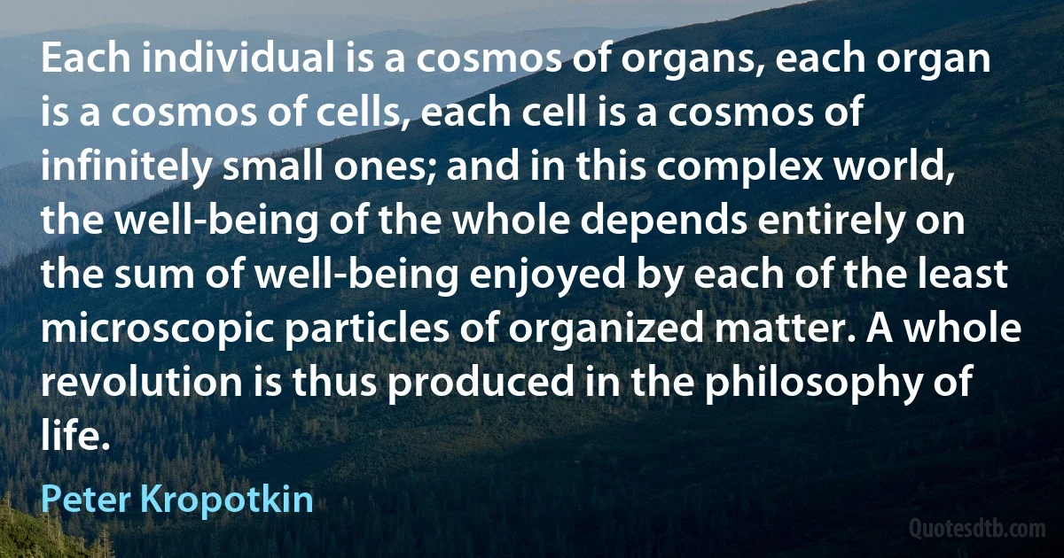 Each individual is a cosmos of organs, each organ is a cosmos of cells, each cell is a cosmos of infinitely small ones; and in this complex world, the well-being of the whole depends entirely on the sum of well-being enjoyed by each of the least microscopic particles of organized matter. A whole revolution is thus produced in the philosophy of life. (Peter Kropotkin)