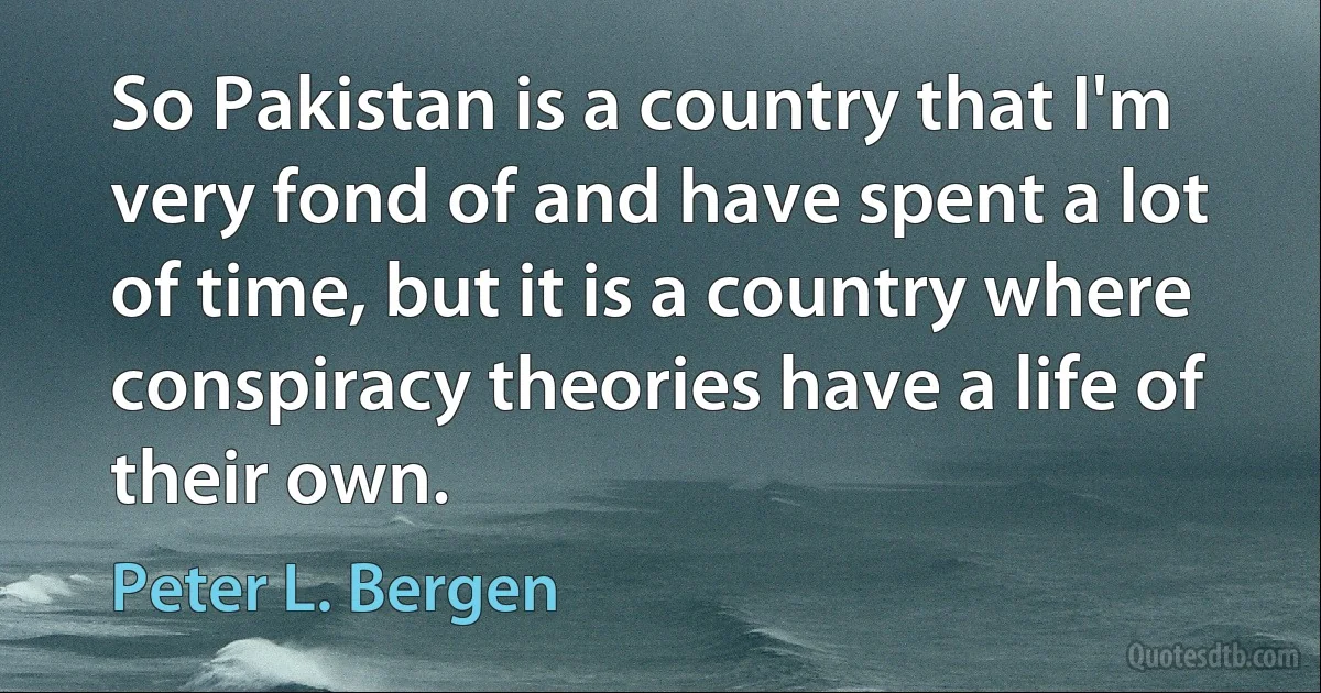 So Pakistan is a country that I'm very fond of and have spent a lot of time, but it is a country where conspiracy theories have a life of their own. (Peter L. Bergen)