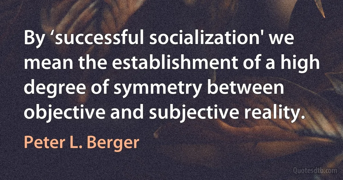 By ‘successful socialization' we mean the establishment of a high degree of symmetry between objective and subjective reality. (Peter L. Berger)