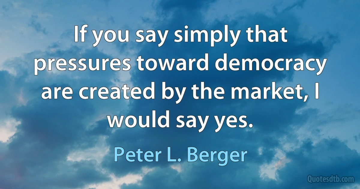 If you say simply that pressures toward democracy are created by the market, I would say yes. (Peter L. Berger)