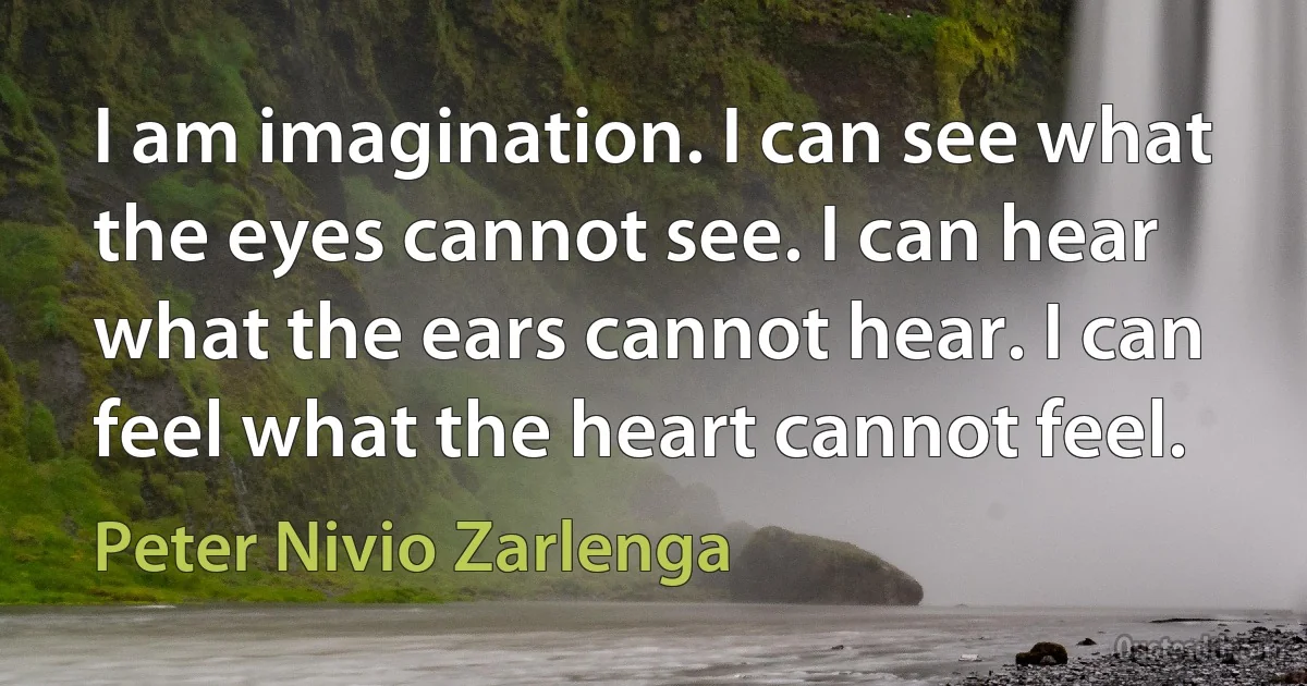 I am imagination. I can see what the eyes cannot see. I can hear what the ears cannot hear. I can feel what the heart cannot feel. (Peter Nivio Zarlenga)