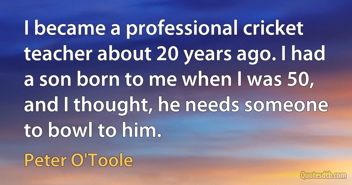 I became a professional cricket teacher about 20 years ago. I had a son born to me when I was 50, and I thought, he needs someone to bowl to him. (Peter O'Toole)