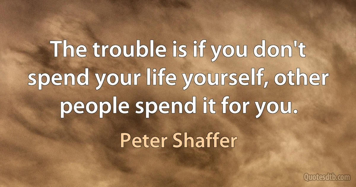 The trouble is if you don't spend your life yourself, other people spend it for you. (Peter Shaffer)