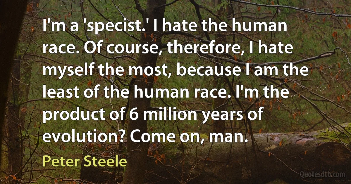 I'm a 'specist.' I hate the human race. Of course, therefore, I hate myself the most, because I am the least of the human race. I'm the product of 6 million years of evolution? Come on, man. (Peter Steele)