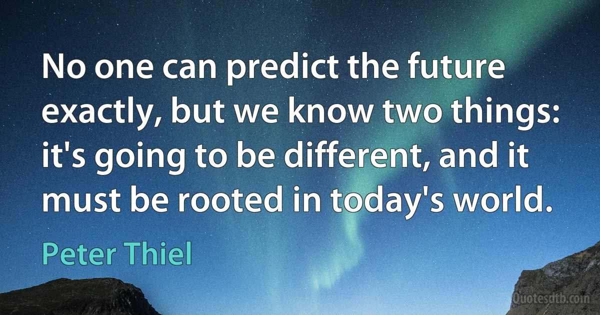 No one can predict the future exactly, but we know two things: it's going to be different, and it must be rooted in today's world. (Peter Thiel)