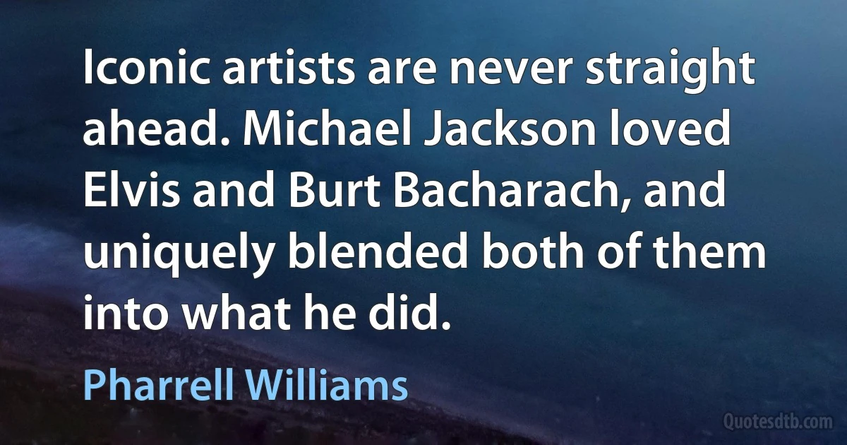 Iconic artists are never straight ahead. Michael Jackson loved Elvis and Burt Bacharach, and uniquely blended both of them into what he did. (Pharrell Williams)