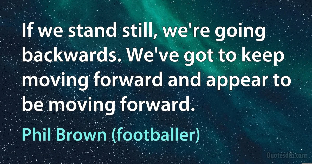 If we stand still, we're going backwards. We've got to keep moving forward and appear to be moving forward. (Phil Brown (footballer))