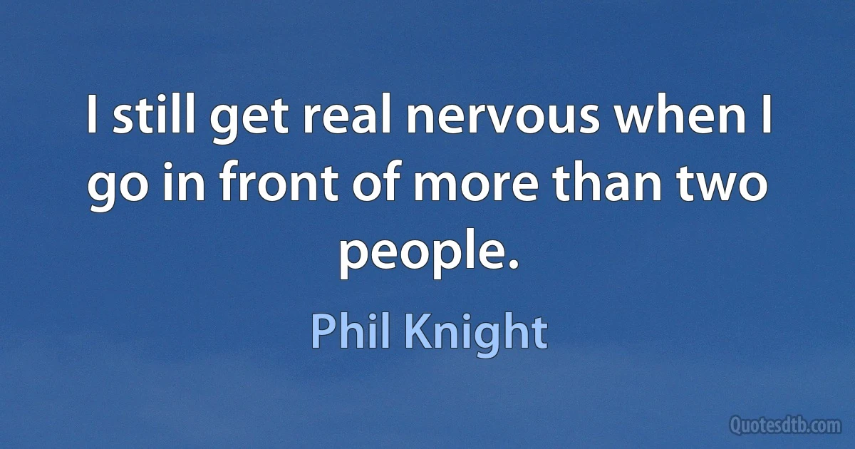 I still get real nervous when I go in front of more than two people. (Phil Knight)