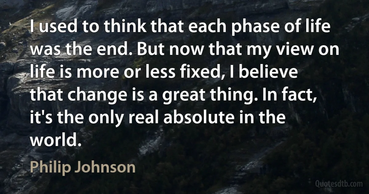 I used to think that each phase of life was the end. But now that my view on life is more or less fixed, I believe that change is a great thing. In fact, it's the only real absolute in the world. (Philip Johnson)