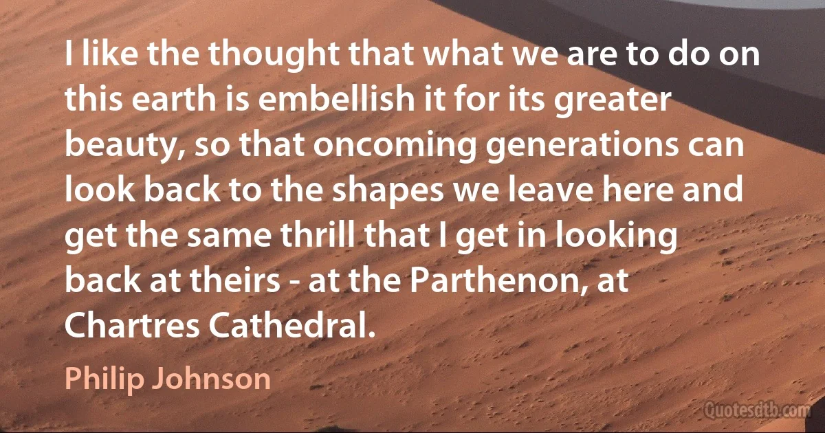 I like the thought that what we are to do on this earth is embellish it for its greater beauty, so that oncoming generations can look back to the shapes we leave here and get the same thrill that I get in looking back at theirs - at the Parthenon, at Chartres Cathedral. (Philip Johnson)