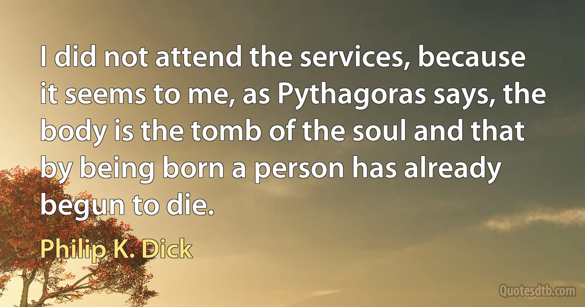 I did not attend the services, because it seems to me, as Pythagoras says, the body is the tomb of the soul and that by being born a person has already begun to die. (Philip K. Dick)